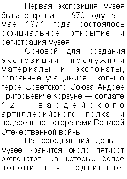 Подпись: 	Первая экспозиция музея была открыта в 1970 году, а в мае 1974 года состоялось официальное открытие и регистрация музея. 
	Основой для создания экспозиции послужили материалы и экспонаты, собранные учащимися школы о герое Советского Союза Андрее Григорьевиче Корзуне — солдате 12 Гвардейского артиллерийского полка и подаренные ветеранами Великой Отечественной войны. 	
	На сегодняшний день в музее хранится около пятисот экспонатов, из которых более половины - подлинные.                                                                                   