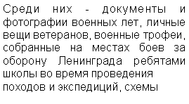 Подпись: Среди них - документы и фотографии военных лет, личные вещи ветеранов, военные трофеи, собранные на местах боев за оборону Ленинграда ребятами школы во время проведения 
походов и экспедиций, схемы 
