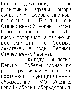 Подпись: боевых действий, боевые реликвии и награды, номера солдатских "Боевых листков" времен Великой Отечественной войны. Музей бережно хранит более 700 писем ветеранов, а так же их воспоминания о боевых действиях в годы Великой Отечественной воины.
	В 2005 году к 60-летию Великой Победы произошла реконструкция музея в связи с поставкой Муниципальным образованием МО Ульянка новой мебели и оборудования.



